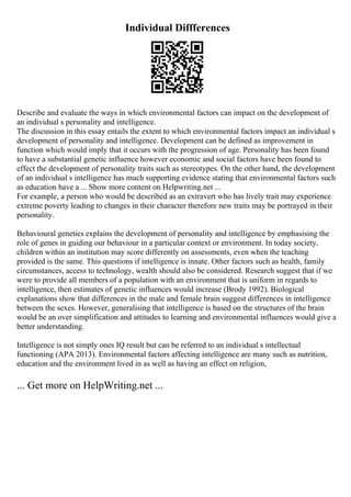 Individual Diffferences
Describe and evaluate the ways in which environmental factors can impact on the development of
an individual s personality and intelligence.
The discussion in this essay entails the extent to which environmental factors impact an individual s
development of personality and intelligence. Development can be defined as improvement in
function which would imply that it occurs with the progression of age. Personality has been found
to have a substantial genetic influence however economic and social factors have been found to
effect the development of personality traits such as stereotypes. On the other hand, the development
of an individual s intelligence has much supporting evidence stating that environmental factors such
as education have a ... Show more content on Helpwriting.net ...
For example, a person who would be described as an extravert who has lively trait may experience
extreme poverty leading to changes in their character therefore new traits may be portrayed in their
personality.
Behavioural genetics explains the development of personality and intelligence by emphasising the
role of genes in guiding our behaviour in a particular context or environment. In today society,
children within an institution may score differently on assessments, even when the teaching
provided is the same. This questions if intelligence is innate. Other factors such as health, family
circumstances, access to technology, wealth should also be considered. Research suggest that if we
were to provide all members of a population with an environment that is uniform in regards to
intelligence, then estimates of genetic influences would increase (Brody 1992). Biological
explanations show that differences in the male and female brain suggest differences in intelligence
between the sexes. However, generalising that intelligence is based on the structures of the brain
would be an over simplification and attitudes to learning and environmental influences would give a
better understanding.
Intelligence is not simply ones IQ result but can be referred to an individual s intellectual
functioning (APA 2013). Environmental factors affecting intelligence are many such as nutrition,
education and the environment lived in as well as having an effect on religion,
... Get more on HelpWriting.net ...
 
