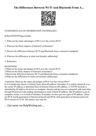The Differences Between Wi Fi And Bluetooth From A...
FUNDAMENTALS OF INFORMATION TECHNOLOGY
Q/NoCONTENTPage number
1. What are the major advantages of IPv6 over the version IPv4?
2. What are the likely impacts of Internet2 on business?
3. Discuss the differences between Wi Fi and Bluetooth from a consumer standpoint.
4. What are the differences in static and dynamic addressing?
5. References
QUESTIONS
1.What are the major advantages of IPv6 over the version IPv4?
2.What are the likely impacts of Internet2 on business?
3.Discuss the differences between Wi Fi and Bluetooth from a consumer standpoint.
4.What are the differences in static and dynamic addressing?
1.Question: What are the major advantages of IPv6 over the version IPv4?
It is no doubt that almost everybody hears about IP address. Nowadays it is widely spread all over
the world. IP address is shortened form of Internet Protocol (IP) address. A TCP/IP network is
identified by IP address for device or computer. Internet and devices are connected with each other
through IP protocol with sending information to each of them IP address. The IP address is not in
computer, router, it is in field of interface. Nowadays we have got two types of IP address. These
are IPv4( fourth generation of Internet protocol) and IPv6( sixth generation of Internet protocol).
IPv4 consists of 32 bit. Bit express zero and one
... Get more on HelpWriting.net ...
 