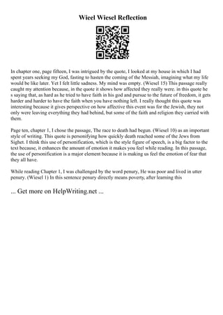 Wieel Wiesel Reflection
In chapter one, page fifteen, I was intrigued by the quote, I looked at my house in which I had
spent years seeking my God, fasting to hasten the coming of the Messiah, imagining what my life
would be like later. Yet I felt little sadness. My mind was empty. (Wiesel 15) This passage really
caught my attention because, in the quote it shows how affected they really were. in this quote he
s saying that, as hard as he tried to have faith in his god and pursue to the future of freedom, it gets
harder and harder to have the faith when you have nothing left. I really thought this quote was
interesting because it gives perspective on how affective this event was for the Jewish, they not
only were leaving everything they had behind, but some of the faith and religion they carried with
them.
Page ten, chapter 1, I chose the passage, The race to death had begun. (Wiesel 10) as an important
style of writing. This quote is personifying how quickly death reached some of the Jews from
Sighet. I think this use of personification, which is the style figure of speech, is a big factor to the
text because, it enhances the amount of emotion it makes you feel while reading. In this passage,
the use of personification is a major element because it is making us feel the emotion of fear that
they all have.
While reading Chapter 1, I was challenged by the word penury, He was poor and lived in utter
penury. (Wiesel 1) In this sentence penury directly means poverty, after learning this
... Get more on HelpWriting.net ...
 
