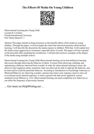 The Effects Of Media On Young Children
Observational Learning the Young Child
Luciana D. Lavilaire
Florida International University
Prof. Marie Daurel P. 1
Abstract This paper intends to bring awareness to the harmful effects of the media on young
children. Through this paper, I will investigate the claim that television promotes observational
learning. I will describe the obscenities the media exposes to children. With that, I will explain how
the media causes aggression in consumers, especially those of youth. This paper will also expound
on the powerful effect modeling has on behavior. I will provide extensive examples of the impact
of the media using multiple sources.
Observational Learning the Young Child Observational learning can be best defined as learning
that occurs through observing the behavior of others. It occurs from observing, retaining, and
reproducing a behavior observed from a model. In order for observational learning to occur, the
observer must regard an action, memorize what was observed, be able to replicate the behavior, and
be motivated to yield the particular behavior. According to Introduction to Psychology: Gateways to
Mind and Behavior, by observing a model, a person may learn a new response, learn to carry out
or avoid previously learned responses, or learn a general rule that can be applied to various
situations (Coon Mitterer, p. 231). Observational learning can teach completely new behaviors or
can affect the frequency of previously learned
... Get more on HelpWriting.net ...
 