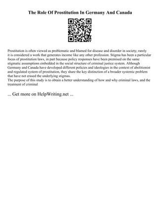 The Role Of Prostitution In Germany And Canada
Prostitution is often viewed as problematic and blamed for disease and disorder in society; rarely
it is considered a work that generates income like any other profession. Stigma has been a particular
focus of prostitution laws, in part because policy responses have been premised on the same
stigmatic assumptions embedded in the social structure of criminal justice system. Although
Germany and Canada have developed different policies and ideologies in the context of abolitionist
and regulated system of prostitution, they share the key distinction of a broader systemic problem
that have not erased the underlying stigmas.
The purpose of this study is to obtain a better understanding of how and why criminal laws, and the
treatment of criminal
... Get more on HelpWriting.net ...
 