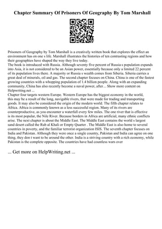 Chapter Summary Of Prisoners Of Geography By Tom Marshall
Prisoners of Geography by Tom Marshall is a creatively written book that explores the effect an
environment has on one s life. Marshall illustrates the histories of ten contrasting regions and how
their geographies have shaped the way they live today.
The book is introduced with Russia. Although seventy five percent of Russia s population expands
into Asia, it is not considered to be an Asian power, essentially because only a limited 22 percent
of its population lives there. A majority or Russia s wealth comes from Siberia. Siberia carries a
great deal of minerals, oil and gas. The second chapter focuses on China. China is one of the fastest
growing countries with a whopping population of 1.4 billion people. Along with an expanding
community, China has also recently become a naval power, after... Show more content on
Helpwriting.net ...
Chapter four targets western Europe. Western Europe has the biggest economy in the world,
this may be a result of the long, navigable rivers, that were made for trading and transporting
goods. It may also be considered the origin of the modern world. The fifth chapter relates to
Africa. Africa is commonly known as a less successful region. Many of its rivers are
counterproductive, as you encounter a waterfall every few miles. The one river that is effective
is its most popular, the Nile River. Because borders in Africa are artificial, many ethnic conflicts
arise. The next chapter is about the Middle East. The Middle East contains the world s largest
sand desert called the Rub al Khali or Empty Quarter . The Middle East is also home to several
countries in poverty, and the familiar terrorist organization ISIS. The seventh chapter focuses on
India and Pakistan. Although they were once a single country, Pakistan and India can agree on one
thing, they don t want to be around the other. India is a striving country with a rich economy, while
Pakistan is the complete opposite. The countries have had countless wars over
... Get more on HelpWriting.net ...
 