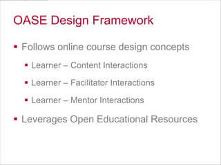 OASE Design Framework
 Follows online course design concepts
 Learner – Content Interactions
 Learner – Facilitator Interactions
 Learner – Mentor Interactions

 Leverages Open Educational Resources

 