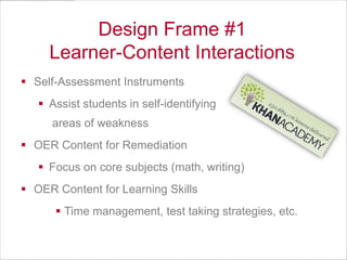 Design Frame #1
Learner-Content Interactions
 Self-Assessment Instruments
 Assist students in self-identifying
areas of weakness
 OER Content for Remediation
 Focus on core subjects (math, writing)
 OER Content for Learning Skills

 Time management, test taking strategies, etc.

 