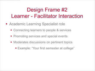 Design Frame #2
Learner - Facilitator Interaction
 Academic Learning Specialist role
 Connecting learners to people & services
 Promoting services and special events
 Moderates discussions on pertinent topics
 Example: “Your first semester at college”

 