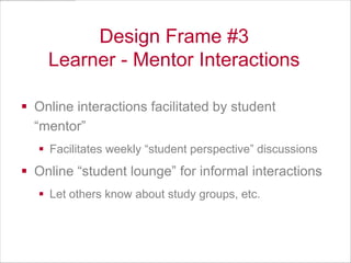 Design Frame #3
Learner - Mentor Interactions
 Online interactions facilitated by student
“mentor”
 Facilitates weekly “student perspective” discussions

 Online “student lounge” for informal interactions
 Let others know about study groups, etc.

 
