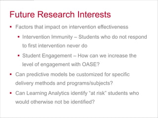 Future Research Interests
 Factors that impact on intervention effectiveness
 Intervention Immunity – Students who do not respond
to first intervention never do
 Student Engagement – How can we increase the
level of engagement with OASE?
 Can predictive models be customized for specific
delivery methods and programs/subjects?
 Can Learning Analytics identify “at risk” students who
would otherwise not be identified?

 