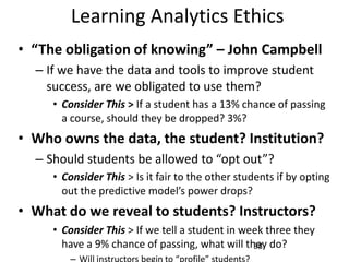 Learning Analytics Ethics
• “The obligation of knowing” – John Campbell
– If we have the data and tools to improve student
success, are we obligated to use them?
• Consider This > If a student has a 13% chance of passing
a course, should they be dropped? 3%?

• Who owns the data, the student? Institution?
– Should students be allowed to “opt out”?
• Consider This > Is it fair to the other students if by opting
out the predictive model’s power drops?

• What do we reveal to students? Instructors?
• Consider This > If we tell a student in week three they
have a 9% chance of passing, what will they do?
38

 