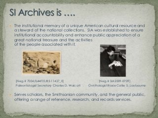 SI Archives is ….The institutional memory of a unique American cultural resource and a steward of the national collections.  SIA was established to ensure institutional accountability and enhance public appreciation of a great national treasure and the activities of the people associated with it. [Neg.# 7004/b44f10/85-11427_0]		            [Neg.# SIA2009-0709]Paleontologist Secretary Charles D. Walcott 	Ornithologist Roxie Collie  S. LaybourneServes scholars, the Smithsonian community, and the general public, offering a range of reference, research, and records services.