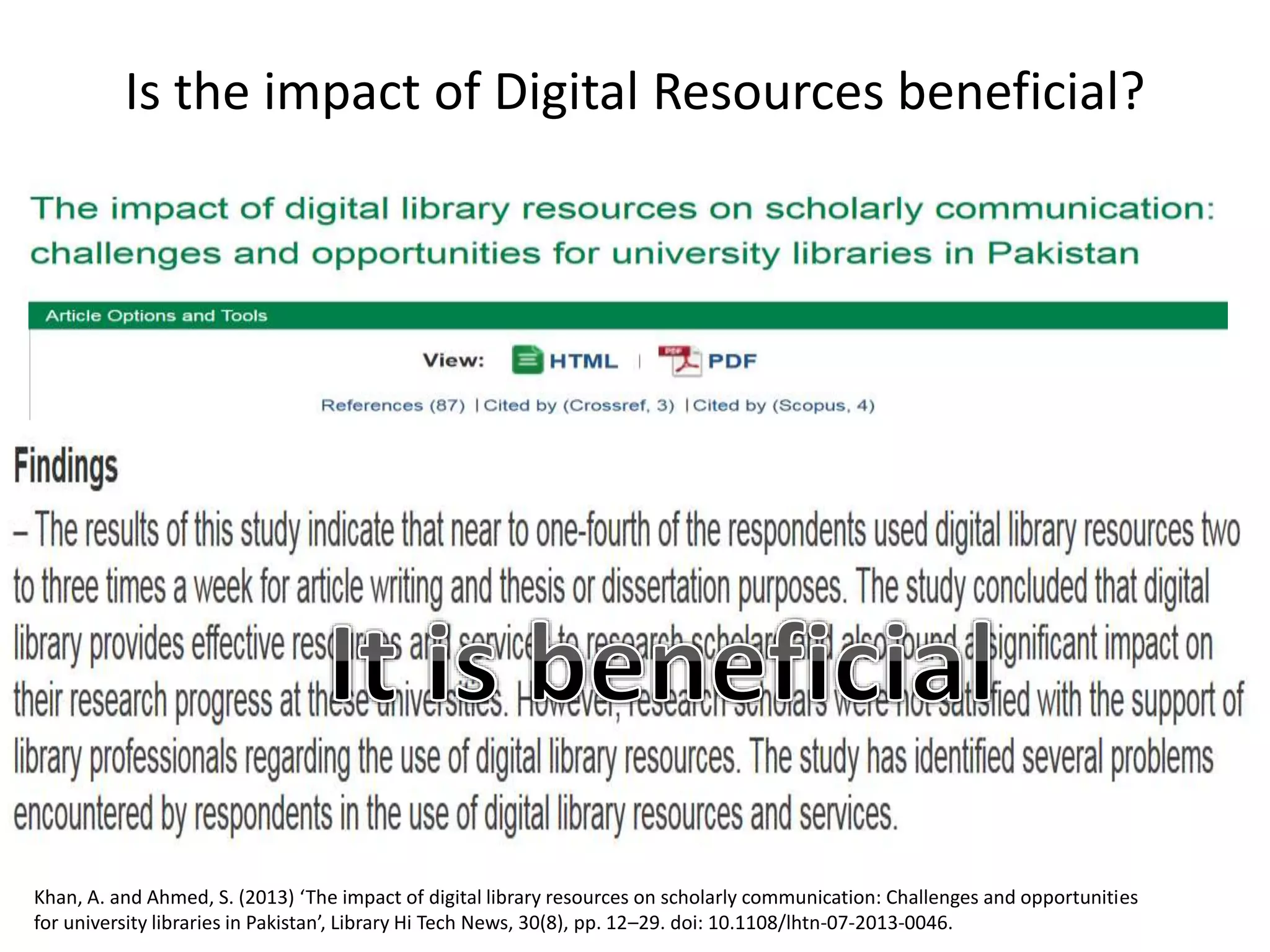Is the impact of Digital Resources beneficial?
Khan, A. and Ahmed, S. (2013) ‘The impact of digital library resources on scholarly communication: Challenges and opportunities
for university libraries in Pakistan’, Library Hi Tech News, 30(8), pp. 12–29. doi: 10.1108/lhtn-07-2013-0046.
 
