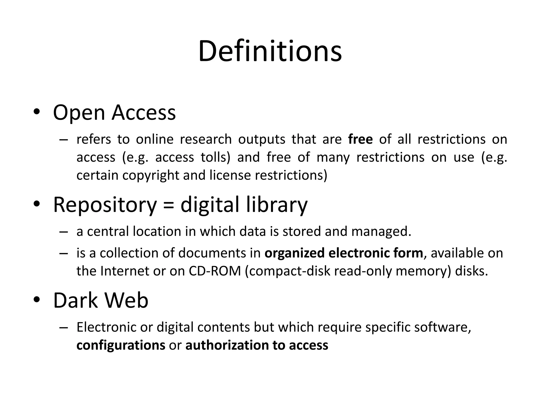 Definitions
• Open Access
– refers to online research outputs that are free of all restrictions on
access (e.g. access tolls) and free of many restrictions on use (e.g.
certain copyright and license restrictions)
• Repository = digital library
– a central location in which data is stored and managed.
– is a collection of documents in organized electronic form, available on
the Internet or on CD-ROM (compact-disk read-only memory) disks.
• Dark Web
– Electronic or digital contents but which require specific software,
configurations or authorization to access
 