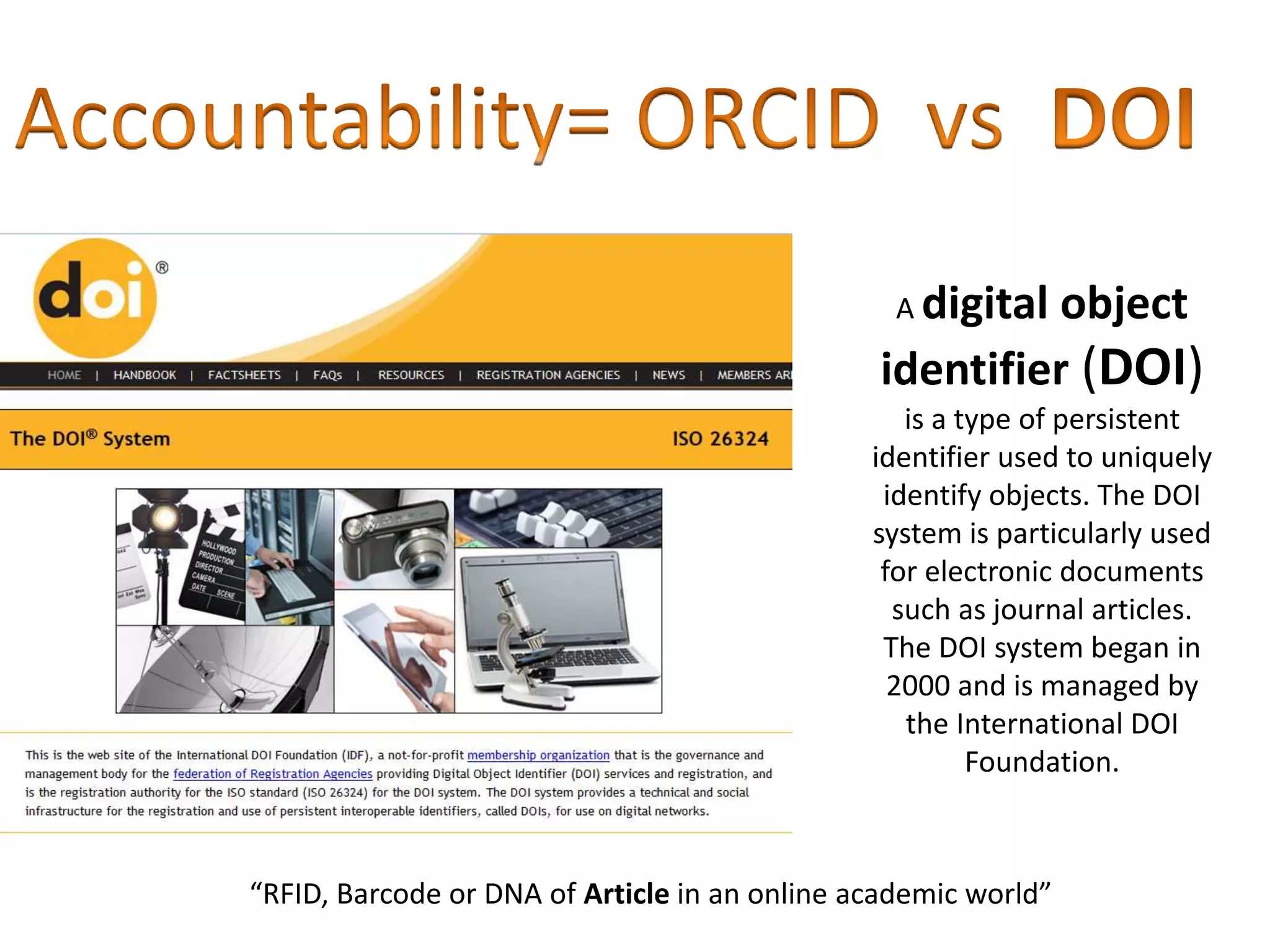 A digital object
identifier (DOI)
is a type of persistent
identifier used to uniquely
identify objects. The DOI
system is particularly used
for electronic documents
such as journal articles.
The DOI system began in
2000 and is managed by
the International DOI
Foundation.
“RFID, Barcode or DNA of Article in an online academic world”
 