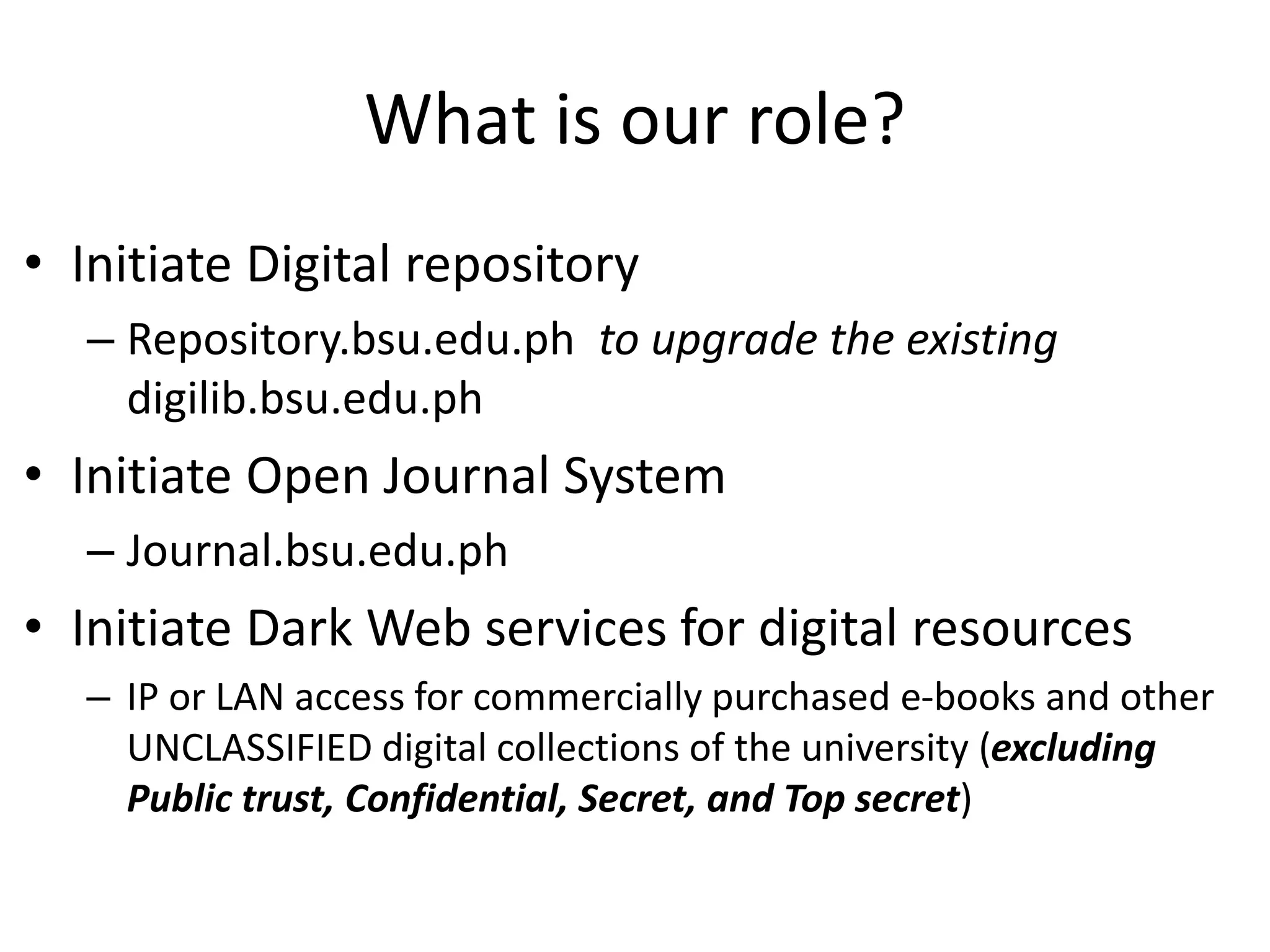 What is our role?
• Initiate Digital repository
– Repository.bsu.edu.ph to upgrade the existing
digilib.bsu.edu.ph
• Initiate Open Journal System
– Journal.bsu.edu.ph
• Initiate Dark Web services for digital resources
– IP or LAN access for commercially purchased e-books and other
UNCLASSIFIED digital collections of the university (excluding
Public trust, Confidential, Secret, and Top secret)
 