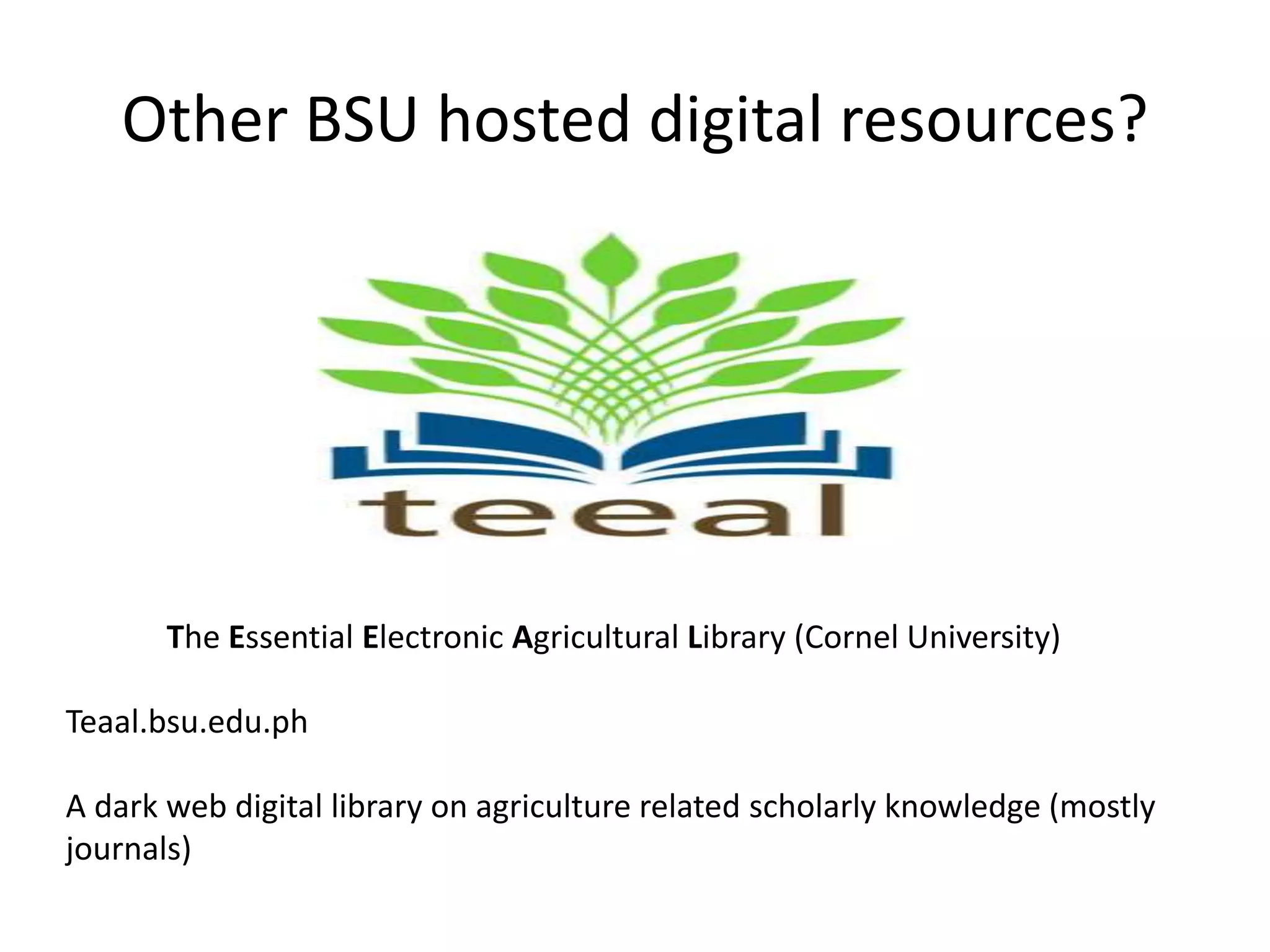 Other BSU hosted digital resources?
The Essential Electronic Agricultural Library (Cornel University)
Teaal.bsu.edu.ph
A dark web digital library on agriculture related scholarly knowledge (mostly
journals)
 