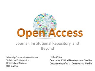Journal, Institutional Repository, and
Beyond
Leslie Chan
Centre for Critical Development Studies
Department of Arts, Culture and Media
Scholarly Communication Retreat
St. Michael’s University
University of Toronto
Oct. 6, 2015
 