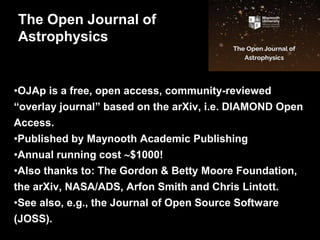•OJAp is a free, open access, community-reviewed
“overlay journal” based on the arXiv, i.e. DIAMOND Open
Access.
•Published by Maynooth Academic Publishing
•Annual running cost $1000!
•Also thanks to: The Gordon & Betty Moore Foundation,
the arXiv, NASA/ADS, Arfon Smith and Chris Lintott.
•See also, e.g., the Journal of Open Source Software
(JOSS).
The Open Journal of
Astrophysics
 