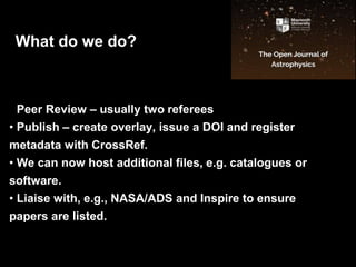 • Peer Review – usually two referees
• Publish – create overlay, issue a DOI and register
metadata with CrossRef.
• We can now host additional files, e.g. catalogues or
software.
• Liaise with, e.g., NASA/ADS and Inspire to ensure
papers are listed.
What do we do?
 