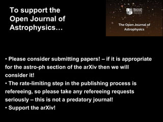 • Please consider submitting papers! – if it is appropriate
for the astro-ph section of the arXiv then we will
consider it!
• The rate-limiting step in the publishing process is
refereeing, so please take any refereeing requests
seriously – this is not a predatory journal!
• Support the arXiv!
To support the
Open Journal of
Astrophysics…
 