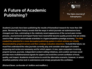 Academic journals have been publishing the results of biomedical research for more than 350
years. Reviewing their history reveals that the ways in which journals vet submissions have
changed over time, culminating in the relatively recent appearance of the current peer-review
process. Journal brand and Impact Factor have meanwhile become quality proxies that are widely
used to filter articles and evaluate scientists in a hypercompetitive prestige economy. The Web
created the potential for a more decoupled publishing system in which articles are initially
disseminated by preprint servers and then undergo evaluation elsewhere. To build this future, we
must first understand the roles journals currently play and consider what types of content
screening and review are necessary and for which papers. A new, open ecosystem involving
preprint servers, journals, independent content-vetting initiatives, and curation services could
provide more multidimensional signals for papers and avoid the current conflation of trust,
quality, and impact. Academia should strive to avoid the alternative scenario, however, in which
stratified publisher silos lock in submissions and simply perpetuate this conflation.
(Richard Sever, co-founder of bioRxiv and medRxiv.)
A Future of Academic
Publishing?
 