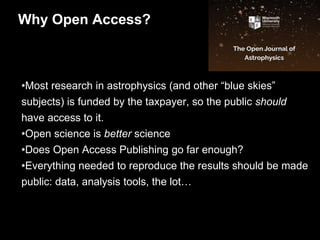 •Most research in astrophysics (and other “blue skies”
subjects) is funded by the taxpayer, so the public should
have access to it.
•Open science is better science
•Does Open Access Publishing go far enough?
•Everything needed to reproduce the results should be made
public: data, analysis tools, the lot…
Why Open Access?
 