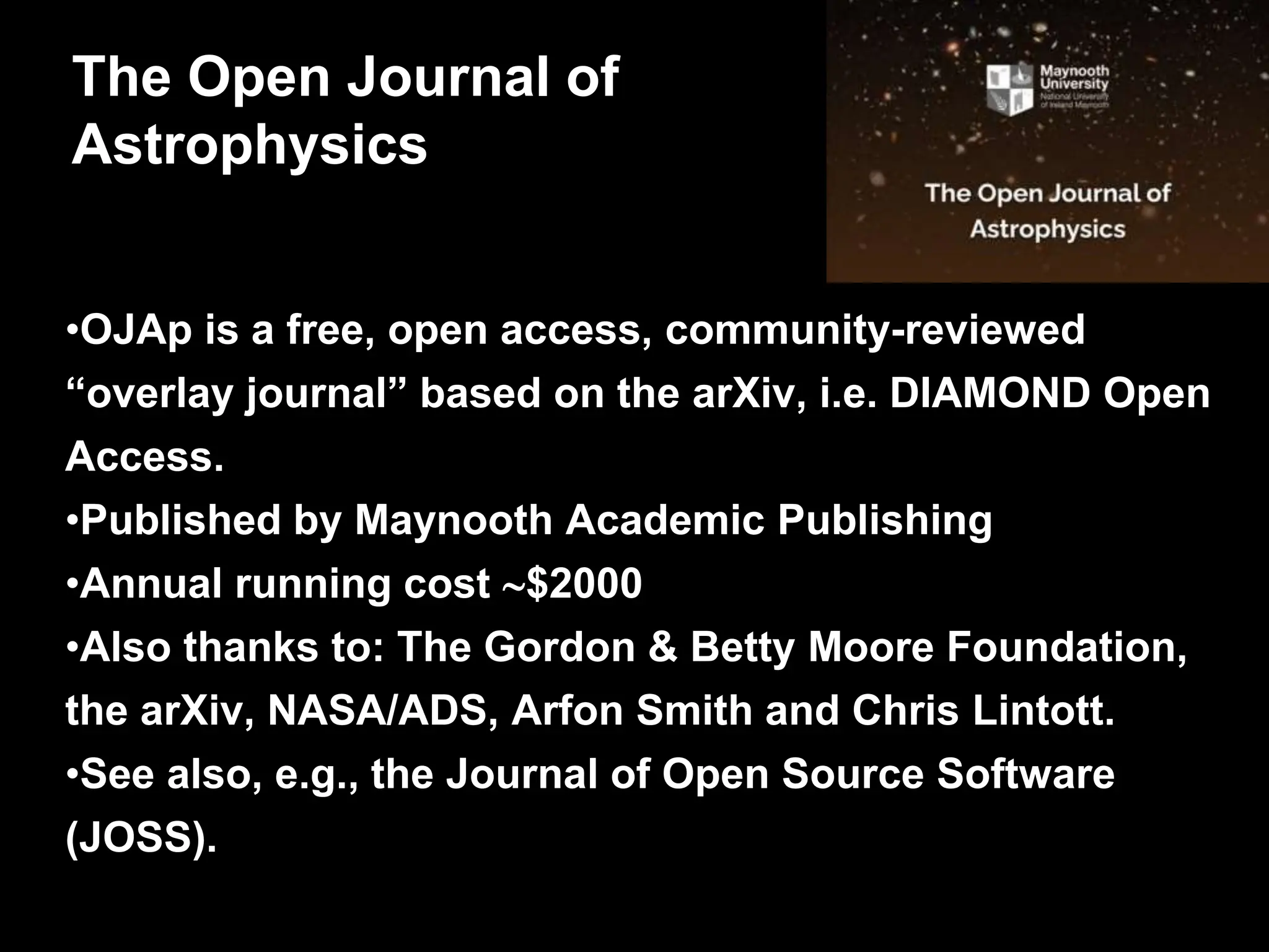 •OJAp is a free, open access, community-reviewed
“overlay journal” based on the arXiv, i.e. DIAMOND Open
Access.
•Published by Maynooth Academic Publishing
•Annual running cost $2000
•Also thanks to: The Gordon & Betty Moore Foundation,
the arXiv, NASA/ADS, Arfon Smith and Chris Lintott.
•See also, e.g., the Journal of Open Source Software
(JOSS).
The Open Journal of
Astrophysics
 