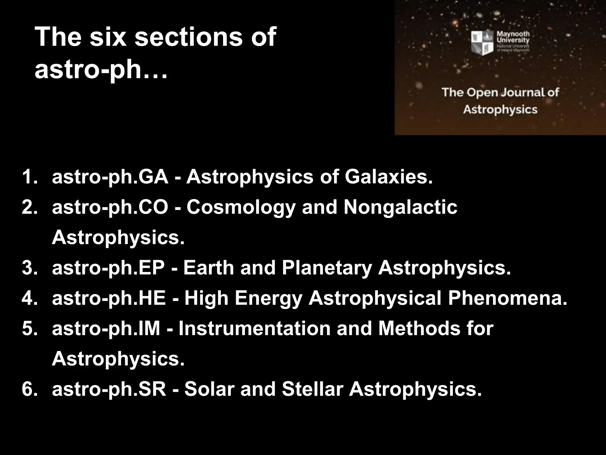1. astro-ph.GA - Astrophysics of Galaxies.
2. astro-ph.CO - Cosmology and Nongalactic
Astrophysics.
3. astro-ph.EP - Earth and Planetary Astrophysics.
4. astro-ph.HE - High Energy Astrophysical Phenomena.
5. astro-ph.IM - Instrumentation and Methods for
Astrophysics.
6. astro-ph.SR - Solar and Stellar Astrophysics.
The six sections of
astro-ph…
 