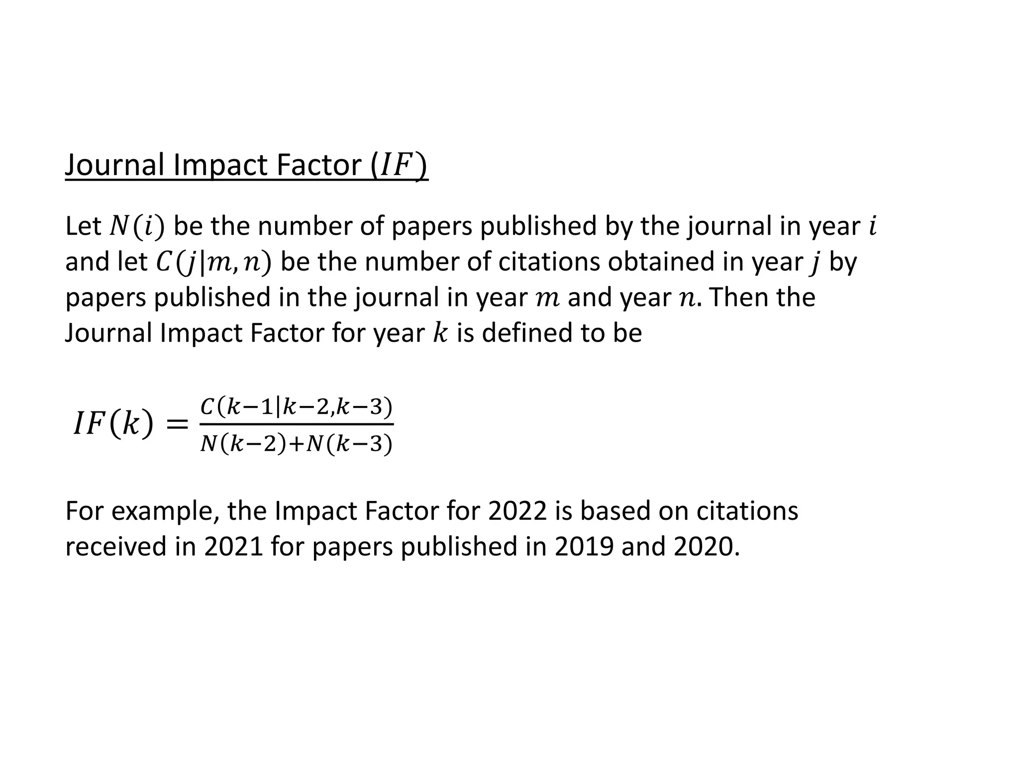 Journal Impact Factor (𝐼𝐹)
Let 𝑁(𝑖) be the number of papers published by the journal in year 𝑖
and let 𝐶(𝑗|𝑚, 𝑛) be the number of citations obtained in year 𝑗 by
papers published in the journal in year 𝑚 and year 𝑛. Then the
Journal Impact Factor for year 𝑘 is defined to be
𝐼𝐹 𝑘 =
𝐶 𝑘−1 𝑘−2,𝑘−3)
𝑁 𝑘−2 +𝑁(𝑘−3)
For example, the Impact Factor for 2022 is based on citations
received in 2021 for papers published in 2019 and 2020.
 