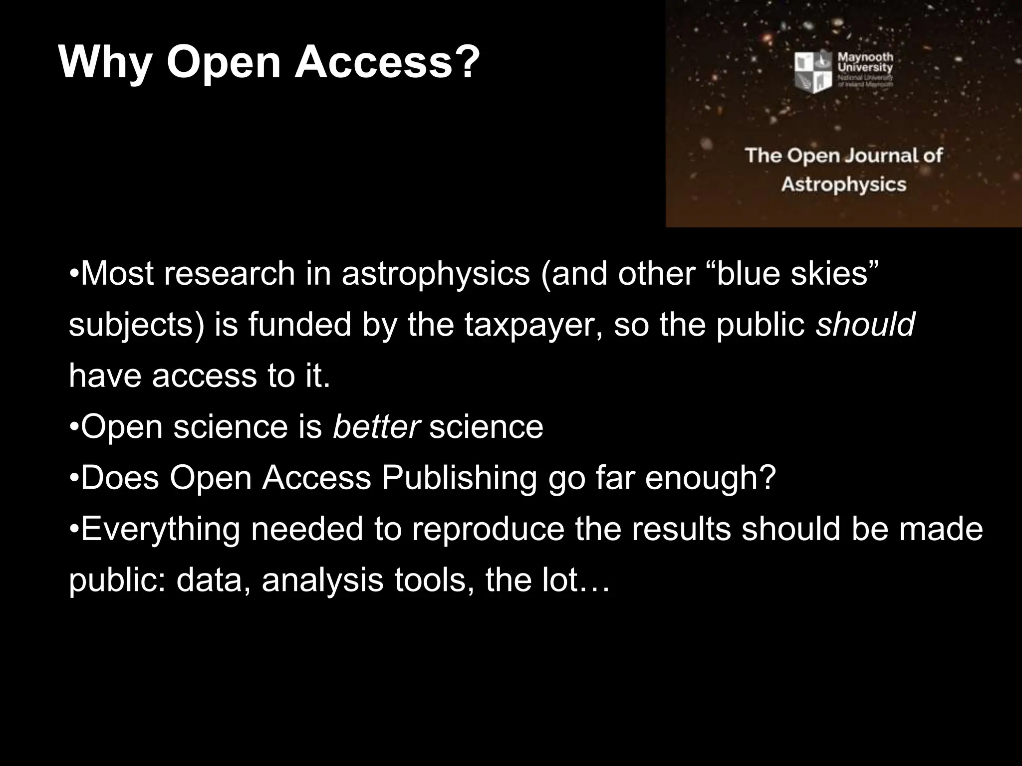 •Most research in astrophysics (and other “blue skies”
subjects) is funded by the taxpayer, so the public should
have access to it.
•Open science is better science
•Does Open Access Publishing go far enough?
•Everything needed to reproduce the results should be made
public: data, analysis tools, the lot…
Why Open Access?
 