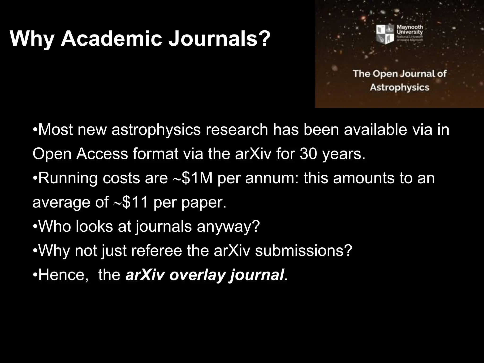•Most new astrophysics research has been available via in
Open Access format via the arXiv for 30 years.
•Running costs are $1M per annum: this amounts to an
average of $11 per paper.
•Who looks at journals anyway?
•Why not just referee the arXiv submissions?
•Hence, the arXiv overlay journal.
Why Academic Journals?
 