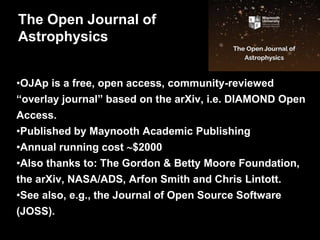 •OJAp is a free, open access, community-reviewed
“overlay journal” based on the arXiv, i.e. DIAMOND Open
Access.
•Published by Maynooth Academic Publishing
•Annual running cost $2000
•Also thanks to: The Gordon & Betty Moore Foundation,
the arXiv, NASA/ADS, Arfon Smith and Chris Lintott.
•See also, e.g., the Journal of Open Source Software
(JOSS).
The Open Journal of
Astrophysics
 