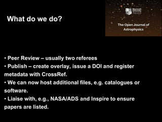 •
• Peer Review – usually two referees
• Publish – create overlay, issue a DOI and register
metadata with CrossRef.
• We can now host additional files, e.g. catalogues or
software.
• Liaise with, e.g., NASA/ADS and Inspire to ensure
papers are listed.
What do we do?
 
