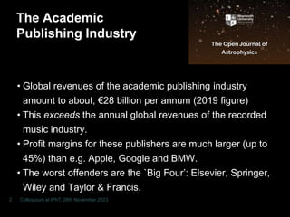 The Academic
Publishing Industry
• Global revenues of the academic publishing industry
amount to about, €28 billion per annum (2019 figure)
• This exceeds the annual global revenues of the recorded
music industry.
• Profit margins for these publishers are much larger (up to
45%) than e.g. Apple, Google and BMW.
• The worst offenders are the `Big Four’: Elsevier, Springer,
Wiley and Taylor & Francis.
• The academic community is being fleeced!
Colloquium at IPhT, 28th November 2023
2
 