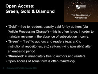 Open Access:
Green, Gold & Diamond
• “Gold” = free to readers, usually paid for by authors (via
“Article Processing Charge”) – this is often large, in order to
maintain revenue in the absence of subscription income.
• “Green” = “free” to authors and readers (e.g. arXiv,
institutional repositories, etc) self-archiving (possibly) after
an embargo period
• “Diamond” = immediately free to authors and readers.
• Open Access of some form is often mandatoryor some
funding agencies, and this is likely to increase (Plan S).
Colloquium at IPhT, 28th November 2023
5
 