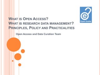 WHAT IS OPEN ACCESS?
WHAT IS RESEARCH DATA MANAGEMENT?
PRINCIPLES, POLICY AND PRACTICALITIES
    Open Access and Data Curation Team
 
