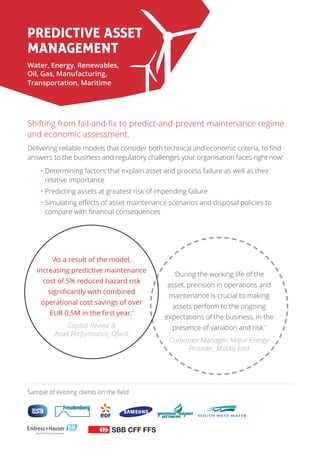 ‘During the working life of the
asset, precision in operations and
maintenance is crucial to making
assets perform to the ongoing
expectations of the business, in the
presence of variation and risk.’
Corporate Manager, Major Energy
Provider, Middle East
Predictive Asset
Management
Water, Energy, Renewables,
Oil, Gas, Manufacturing,
Transportation, Maritime
Shifting from fail-and-fix to predict-and-prevent maintenance regime
and economic assessment.
Delivering reliable models that consider both technical and economic criteria, to find
answers to the business and regulatory challenges your organisation faces right now:
• Determining factors that explain asset and process failure as well as their
relative importance
• Predicting assets at greatest risk of impending failure
• Simulating effects of asset maintenance scenarios and disposal policies to
compare with financial consequences
Sample of existing clients on the field
‘As a result of the model,
increasing predictive maintenance
cost of 5% reduced hazard risk
significantly with combined
operational cost savings of over
EUR 0,5M in the first year.’
Capital Review 
Asset Performance, Ofwat
 