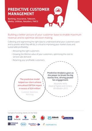 Predictive Customer
Management
Banking, Insurance, Telecom,
Media, Utilities, Retailers, FMCG
Building a better picture of your customer base to enable maximum
revenue and to optimise decision making.
Collecting and segmenting the right data to understand what your customers want
and to predict what they will do, is critical to improving your market share and
sustainable profitability:
• Attracting the right customers
• Growing the lifetime value of your customers, optimising the cost to
service sale demand
• Retaining your profitable customers
Predictive Analytics gave us
the power to break the big
stories first, driving greater
fan engagement.
Alexandra Willis
Head of Digital and Content,
Wimbledon 2015
‘The predictive model
helped our client achieve
annualised EBITDA impact
in excess of $24 million’
Customer Retention,
McKinsey
RECREATE PMS(FROM PDF)
Sample of existing clients on the field
 
