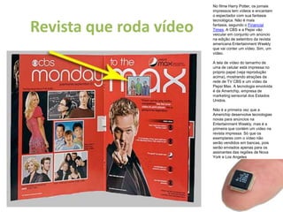 No filme Harry Potter, os jornais impressos tem vídeos e encantam o espectador com sua fantasia tecnológica. Não é mais fantasia, segundo o Financial Times. A CBS e a Pepsi vão veicular em conjunto um anúncio na edição de setembro da revista americana Entertainment Weekly que vai conter um vídeo. Sim, um vídeo.A tela de vídeo do tamanho de uma de celular está impressa no próprio papel (veja reprodução acima), mostrando atrações da rede de TV CBS e um vídeo da Pepsi Max. A tecnologia envolvida é da Americhip, empresa de marketing sensorial dos Estados Unidos.Não é a primeira vez que a Americhip desenvolve tecnologias novas para anúncios na Entertainment Weekly, mas é a primeira que contém um vídeo na revista impressa. Só que os exemplares com o vídeo não serão vendidos em bancas, pois serão enviados apenas para os assinantes das regiões de Nova York e Los AngelesRevista que roda vídeo