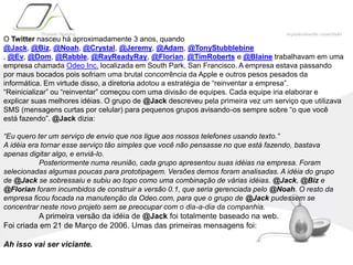 O Twitter nasceu há aproximadamente 3 anos, quando @Jack, @Biz, @Noah, @Crystal, @Jeremy, @Adam, @TonyStubblebine , @Ev, @Dom, @Rabble, @RayReadyRay, @Florian, @TimRoberts e @Blaine trabalhavam em uma empresa chamada Odeo Inc. localizada em South Park, San Francisco. A empresa estava passando por maus bocados pois sofriam uma brutal concorrência da Apple e outros pesos pesados da informática. Em virtude disso, a diretoria adotou a estratégia de “reinventar a empresa”.“Reinicializar” ou “reinventar” começou com uma divisão de equipes. Cada equipe iria elaborar e explicar suas melhores idéias. O grupo de @Jack descreveu pela primeira vez um serviço que utilizava SMS (mensagens curtas por celular) para pequenos grupos avisando-os sempre sobre “o que você está fazendo”. @Jack dizia:“Eu quero ter um serviço de envio que nos ligue aos nossos telefones usando texto.”A idéia era tornar esse serviço tão simples que você não pensasse no que está fazendo, bastava apenas digitar algo, e enviá-lo.	Posteriormente numa reunião, cada grupo apresentou suas idéias na empresa. Foram selecionadas algumas poucas para prototipagem. Versões demos foram analisadas. A idéia do grupo de @Jack se sobressaiu e subiu ao topo como uma combinação de várias idéias. @Jack, @Biz e @Florian foram incumbidos de construir a versão 0.1, que seria gerenciada pelo @Noah. O resto da empresa ficou focada na manutenção da Odeo.com, para que o grupo de @Jack pudessem se concentrar neste novo projeto sem se preocupar com o dia-a-dia da companhia.	A primeira versão da idéia de @Jack foi totalmente baseado na web. Foi criada em 21 de Março de 2006. Umas das primeiras mensagens foi:Ah isso vai ser viciante.