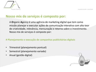 Nosso mix de serviços é composto por:A Organic Agency é uma agência de marketing digital que tem como missão planejar e executar ações de comunicação interativa com alto teor de criatividade, relevância, mensuração e retorno sobre o investimento. Nosso mix de serviços é composto por:# Planejamento e execução de campanhas publicitárias digitaisTrimestral (planejamento pontual)Semestral (planejamento variado)Anual (gestão digital)