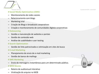 # Social Media Optimization (SMO)Monitoramento de redes sociaisRelacionamento com blogsMarketing viralCriação de Blogs e broadcasts corporativosCriação e monitoramento de comunidades digitais corporativas# OutsourcingGestão e manutenção de websites e portaisGestão de conteúdo webAnálise de usabilidade e user testing# Search Optimization Gestão de links patrocinados e otimização em sites de busca# E-mail MarketingPlanejamento de envio de e-mail marketingGestão de banco de mailings# SMS MarketingEnvio de mensagens instantâneas para um determinado público.# WEB MoviesRoteiro de audiovisual interativoViralização do arquivo na WEB