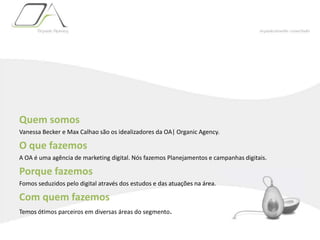Quem somosVanessa Becker e Max Calhao são os idealizadores da OA| OrganicAgency.O que fazemosA OA é uma agência de marketing digital. Nós fazemos Planejamentos e campanhas digitais.Porque fazemosFomos seduzidos pelo digital através dos estudos e das atuações na área.Com quem fazemosTemos ótimos parceiros em diversas áreas do segmento.