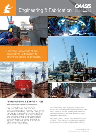www.oaasisgroup.com/sectors/engineering
Our understanding of the engineering and fabrication
industry and the challenges faced by those working in this
sector means we can offer knowledgeable advice and
recommendations on a vast range of safety equipment,
tooling and consumables.
With bases in two of the most important industrial areas
of the UK – Great Yarmouth and Aberdeen, OAASIS is
perfectly placed to provide complete supply solutions.
Six decades of combined
industrial trading history has given
OAASIS extensive knowledge of
the engineering and fabrication
sector that supports the UK’s
offshore industries.
ENGINEERING & FABRICATION
“Extensive knowledge of this
sector gives us the ability to
offer great advice on products.”
Engineering & Fabrication
© 2015 DistributionNOW. All rights reserved
www.oaasisgroup.com
 
