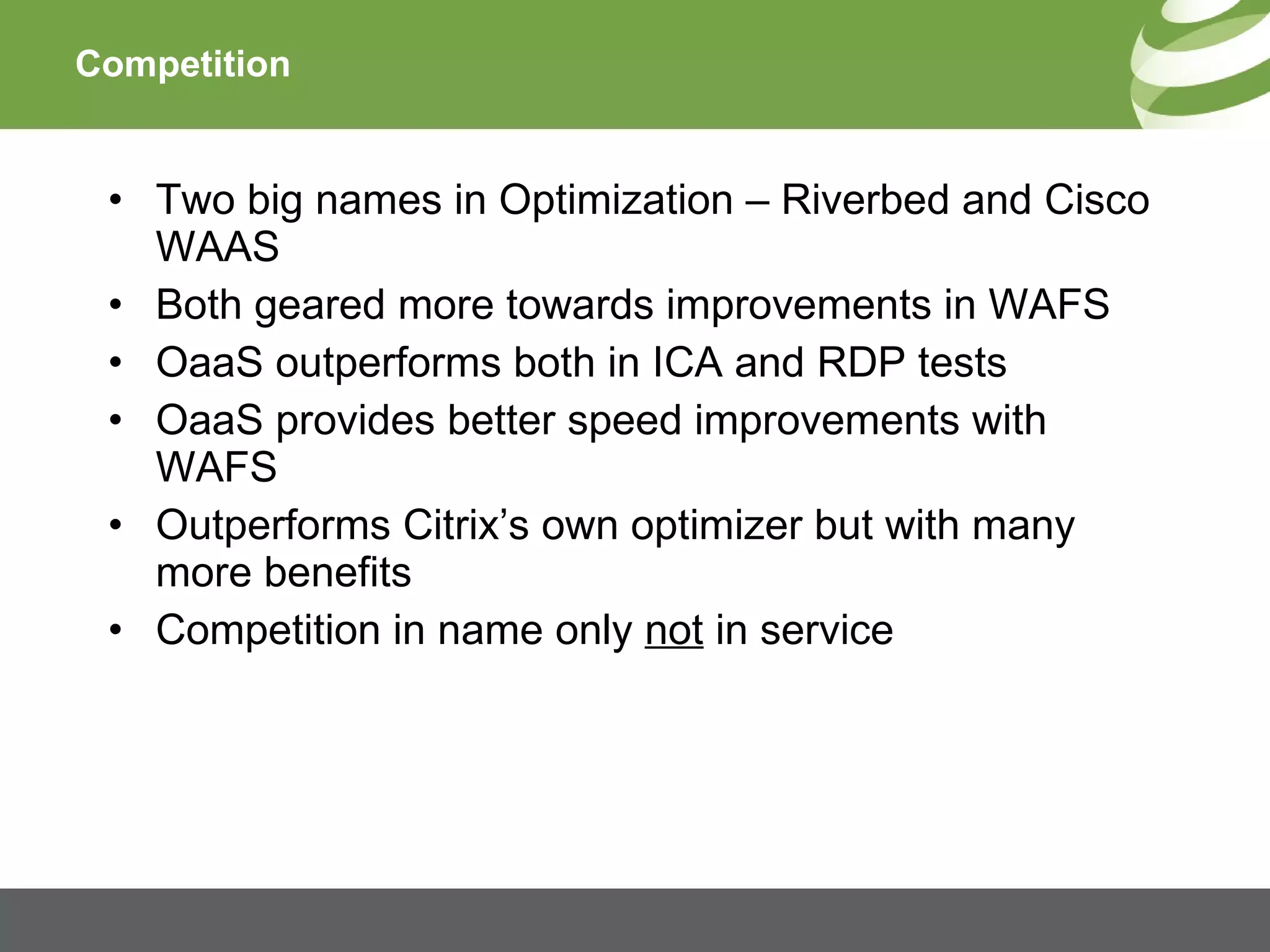 Competition Two big names in Optimization – Riverbed and Cisco WAAS Both geared more towards improvements in WAFS OaaS outperforms both in ICA and RDP tests OaaS provides better speed improvements with WAFS Outperforms Citrix’s own optimizer but with many more benefits Competition in name only  not  in service 