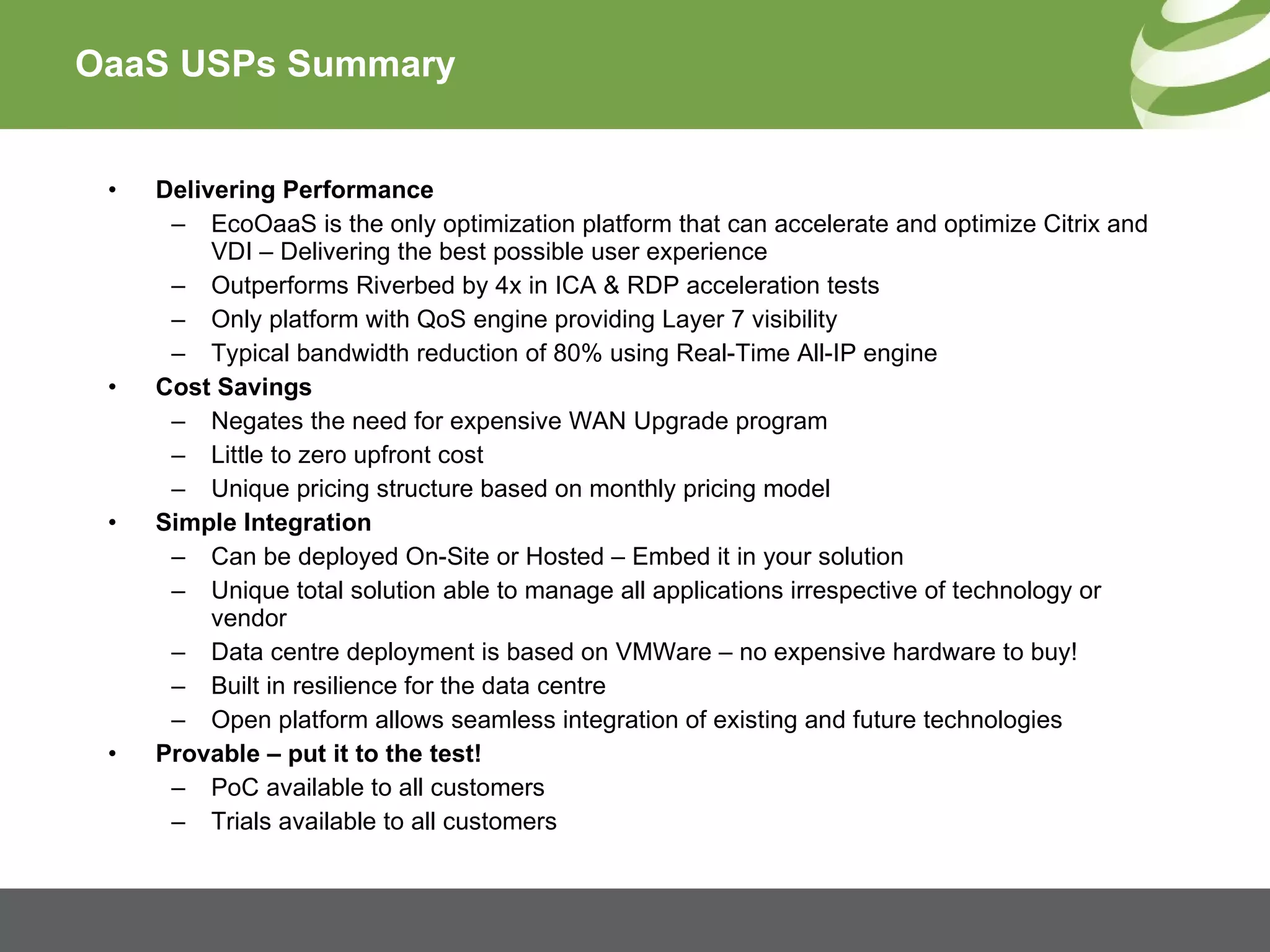 OaaS USPs Summary Delivering Performance EcoOaaS is the only optimization platform that can accelerate and optimize Citrix and VDI – Delivering the best possible user experience Outperforms Riverbed by 4x in ICA & RDP acceleration tests Only platform with QoS engine providing Layer 7 visibility Typical bandwidth reduction of 80% using Real-Time All-IP engine Cost Savings Negates the need for expensive WAN Upgrade program  Little to zero upfront cost Unique pricing structure based on monthly pricing model Simple Integration Can be deployed On-Site or Hosted – Embed it in your solution Unique total solution able to manage all applications irrespective of technology or vendor Data centre deployment is based on VMWare – no expensive hardware to buy! Built in resilience for the data centre Open platform allows seamless integration of existing and future technologies Provable – put it to the test! PoC available to all customers Trials available to all customers 