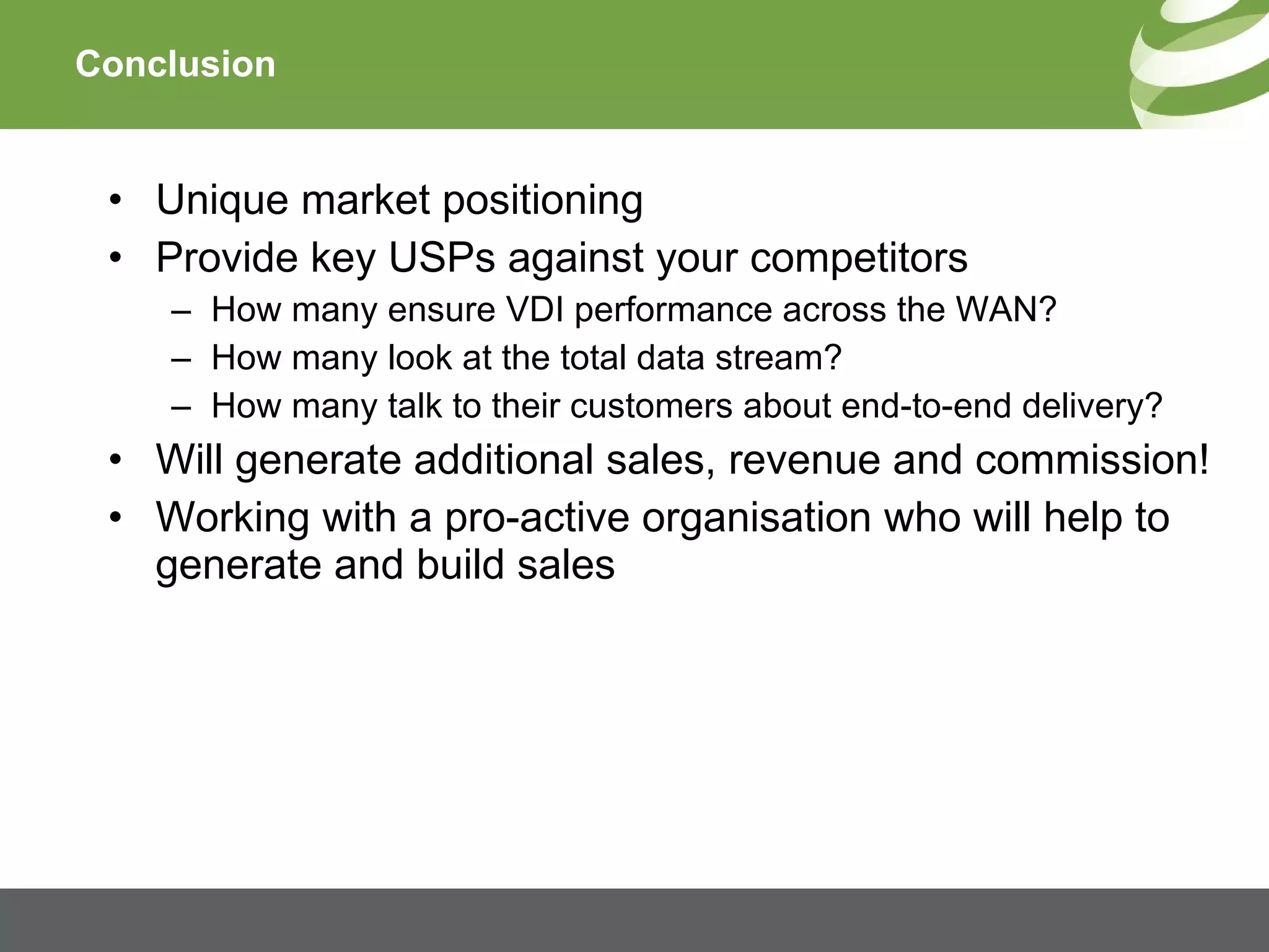Conclusion Unique market positioning Provide key USPs against your competitors How many ensure VDI performance across the WAN? How many look at the total data stream? How many talk to their customers about end-to-end delivery? Will generate additional sales, revenue and commission! Working with a pro-active organisation who will help to generate and build sales 