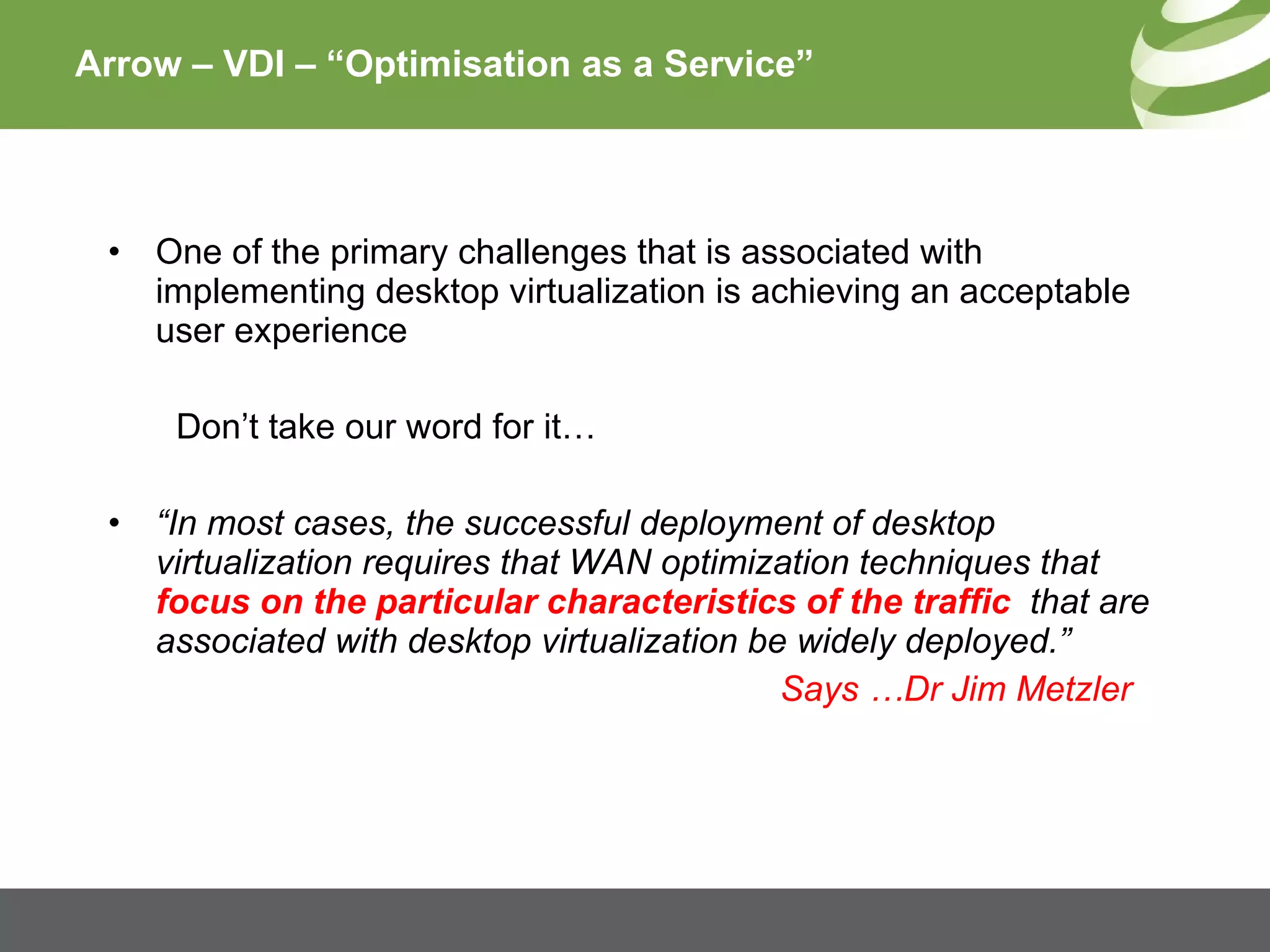 Arrow – VDI – “Optimisation as a Service” One of the primary challenges that is associated with implementing desktop virtualization is achieving an acceptable user   experience Don’t take our word for it… “ In most cases, the successful deployment of desktop virtualization requires that WAN optimization techniques that  focus on the particular characteristics of the traffic   that are associated with desktop virtualization be widely deployed.” Says …Dr Jim Metzler 