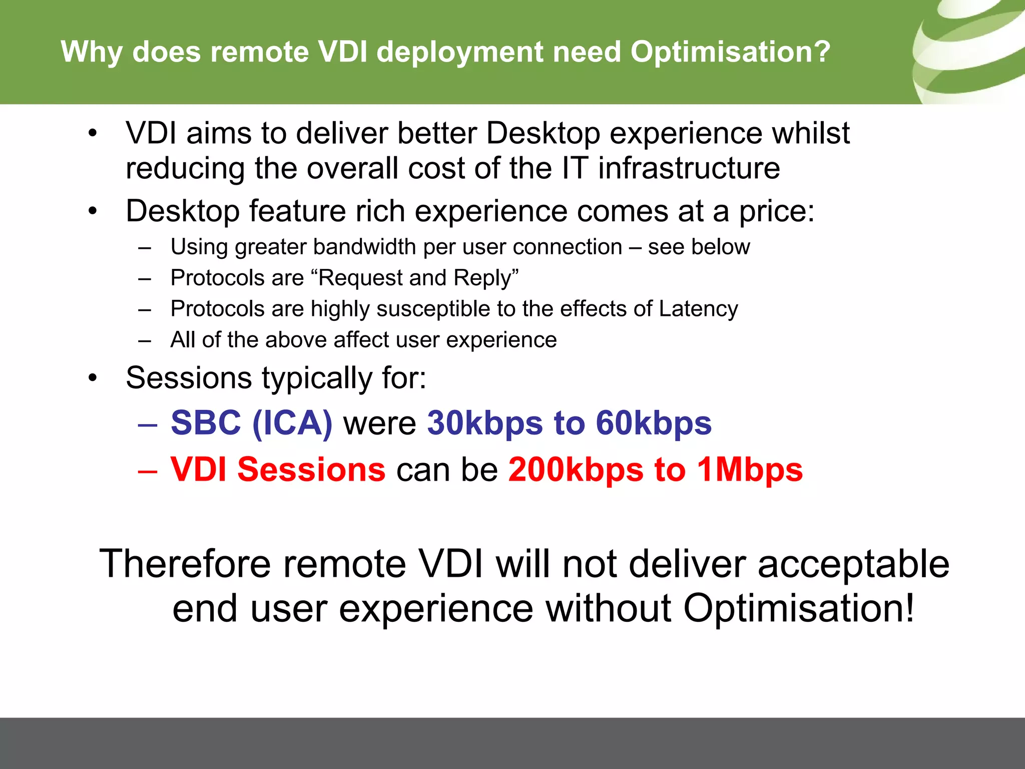 Why does remote VDI deployment need Optimisation? VDI aims to deliver better Desktop experience whilst reducing the overall cost of the IT infrastructure Desktop feature rich experience comes at a price: Using greater bandwidth per user connection – see below Protocols are “Request and Reply” Protocols are highly susceptible to the effects of Latency All of the above affect user experience Sessions typically for: SBC (ICA)  were  30kbps to 60kbps  VDI Sessions  can be  200kbps to 1Mbps Therefore remote VDI will not deliver acceptable end user experience without Optimisation! 