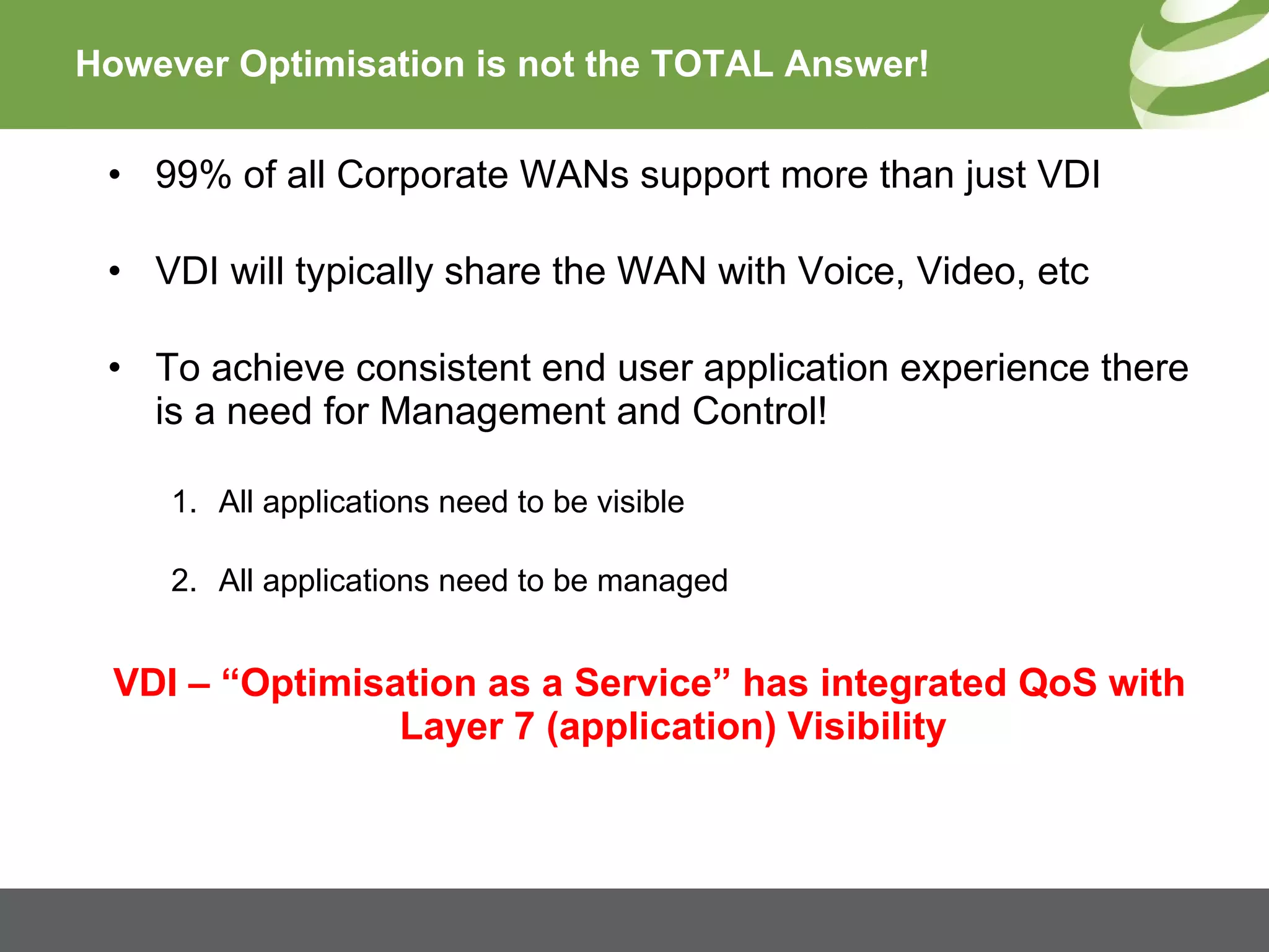 However Optimisation is not the TOTAL Answer! 99% of all Corporate WANs support more than just VDI VDI will typically share the WAN with Voice, Video, etc To achieve consistent end user application experience there is a need for Management and Control! All applications need to be visible All applications need to be managed VDI – “Optimisation as a Service” has integrated QoS with Layer 7 (application) Visibility 