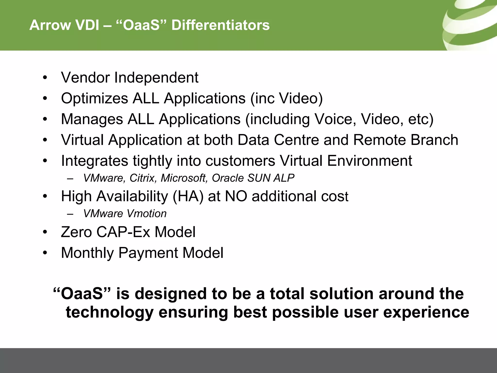 Arrow VDI – “OaaS” Differentiators Vendor Independent Optimizes ALL Applications (inc Video) Manages ALL Applications (including Voice, Video, etc) Virtual Application at both Data Centre and Remote Branch Integrates tightly into customers Virtual Environment VMware, Citrix, Microsoft, Oracle SUN ALP High Availability (HA) at NO additional cos t VMware Vmotion Zero CAP-Ex Model Monthly Payment Model “ OaaS” is designed to be a total solution around the technology ensuring best possible user experience 
