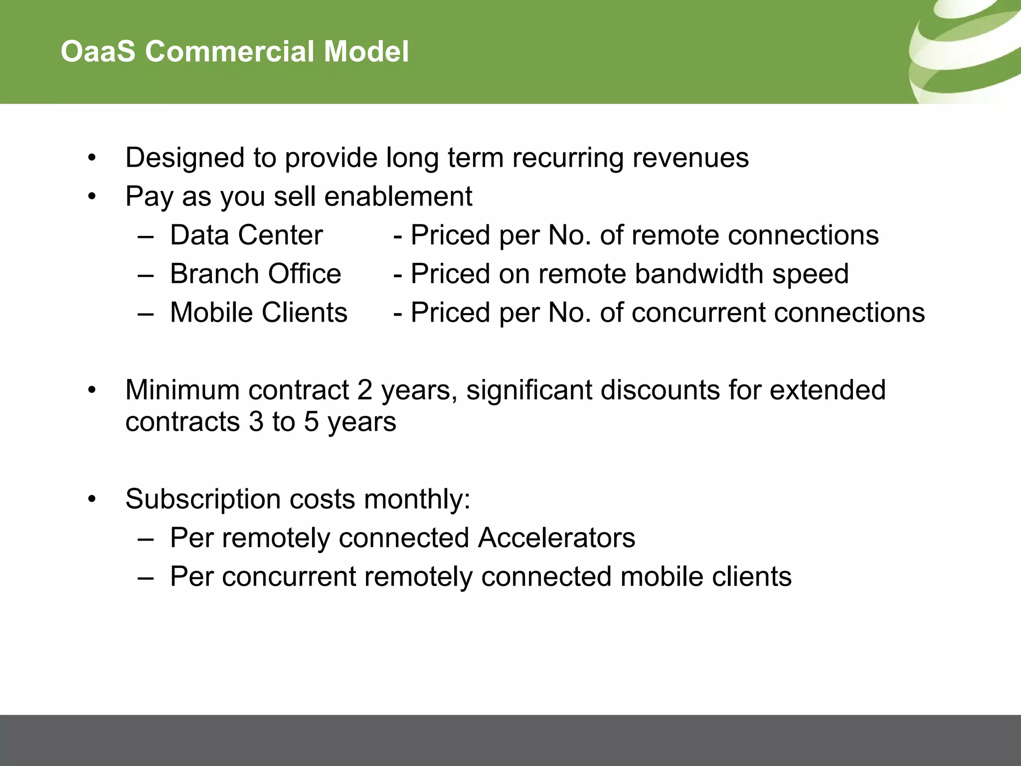 OaaS Commercial Model Designed to provide long term recurring revenues Pay as you sell enablement Data Center - Priced per No. of remote connections Branch Office - Priced on remote bandwidth speed Mobile Clients - Priced per No. of concurrent connections Minimum contract 2 years, significant discounts for extended contracts 3 to 5 years Subscription costs monthly: Per remotely connected Accelerators  Per concurrent remotely connected mobile clients 